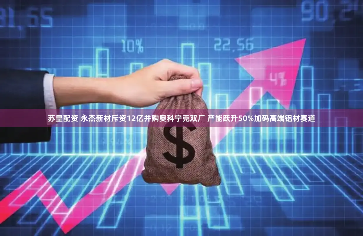苏皇配资 永杰新材斥资12亿并购奥科宁克双厂 产能跃升50%加码高端铝材赛道