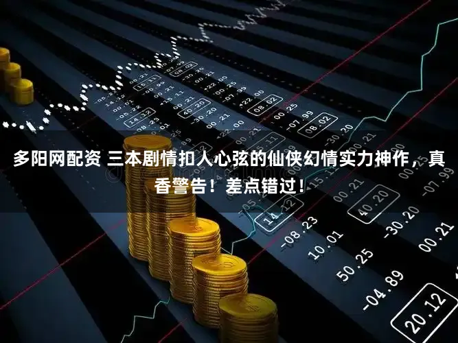 多阳网配资 三本剧情扣人心弦的仙侠幻情实力神作，真香警告！差点错过！