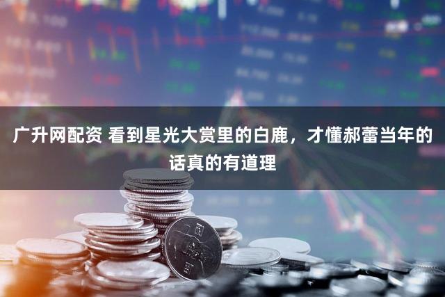 广升网配资 看到星光大赏里的白鹿，才懂郝蕾当年的话真的有道理