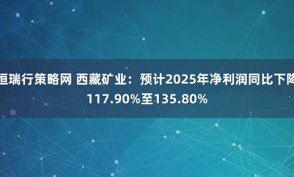 恒瑞行策略网 西藏矿业：预计2025年净利润同比下降117.90%至135.80%