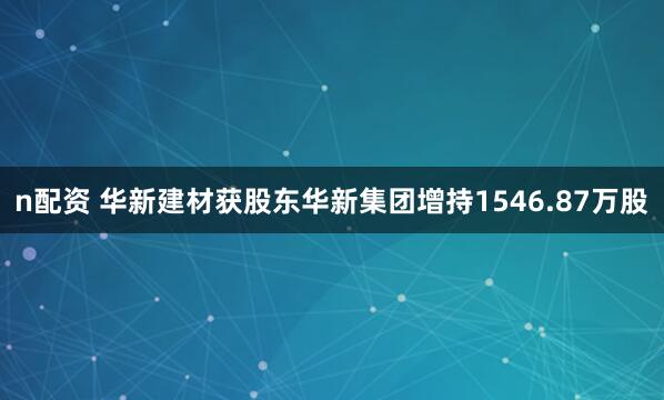 n配资 华新建材获股东华新集团增持1546.87万股