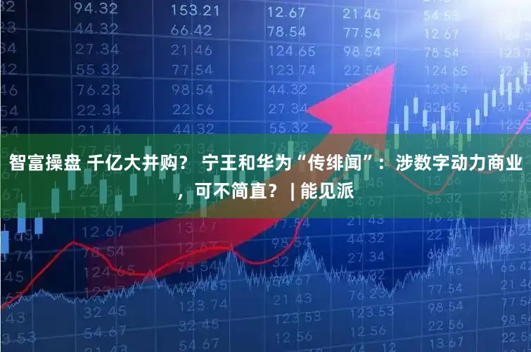智富操盘 千亿大并购？ 宁王和华为“传绯闻”：涉数字动力商业，可不简直？ | 能见派