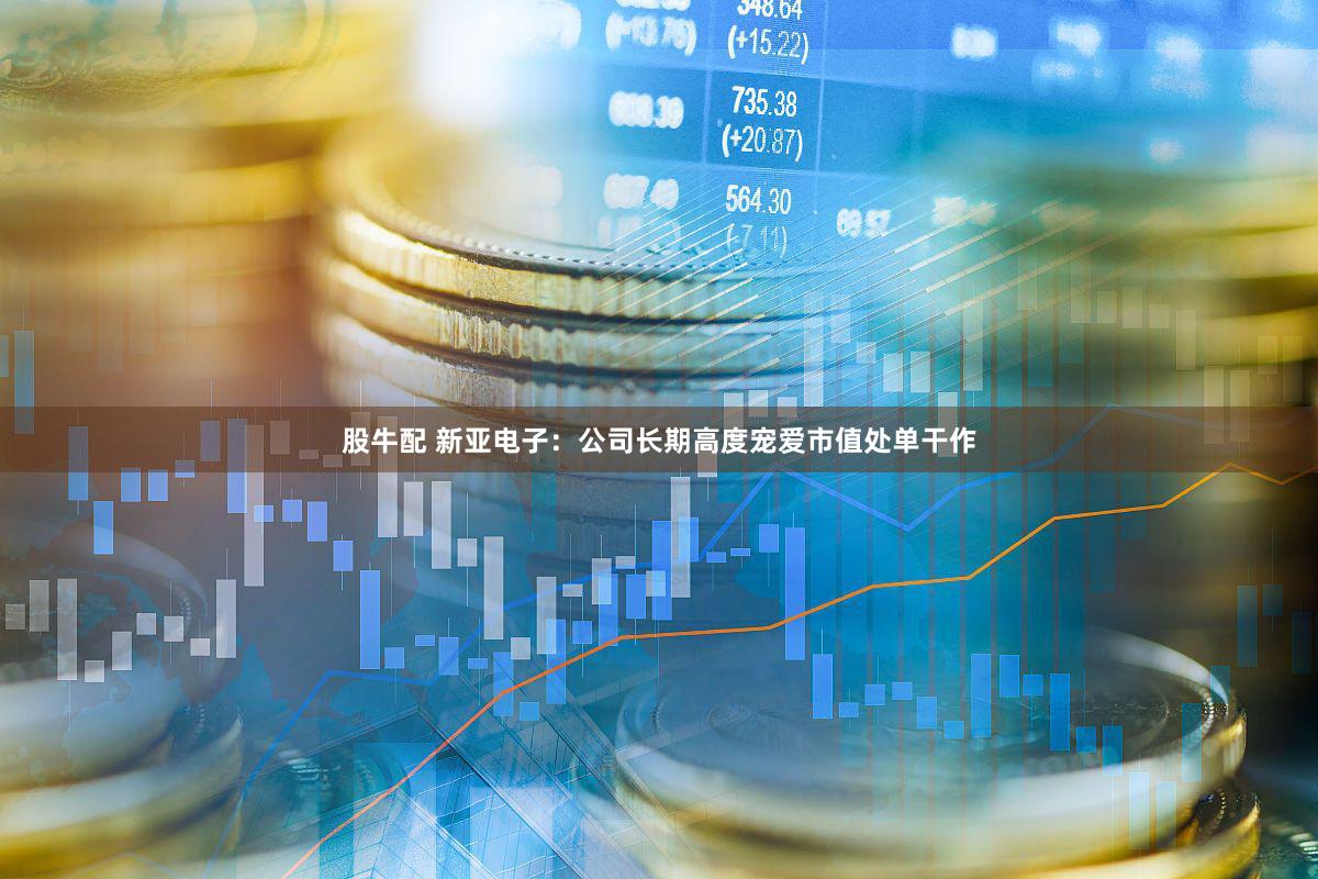 股牛配 新亚电子：公司长期高度宠爱市值处单干作