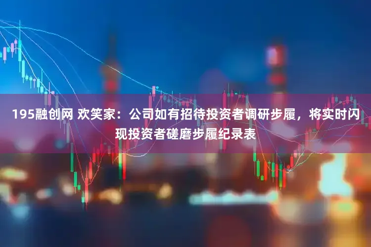 195融创网 欢笑家：公司如有招待投资者调研步履，将实时闪现投资者磋磨步履纪录表