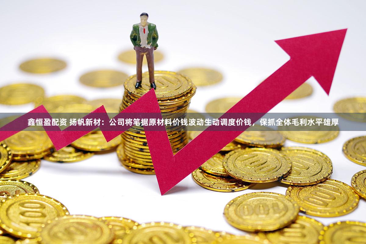 鑫恒盈配资 扬帆新材：公司将笔据原材料价钱波动生动调度价钱，保抓全体毛利水平雄厚