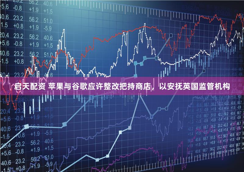 启天配资 苹果与谷歌应许整改把持商店，以安抚英国监管机构