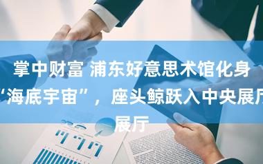 掌中财富 浦东好意思术馆化身“海底宇宙”，座头鲸跃入中央展厅