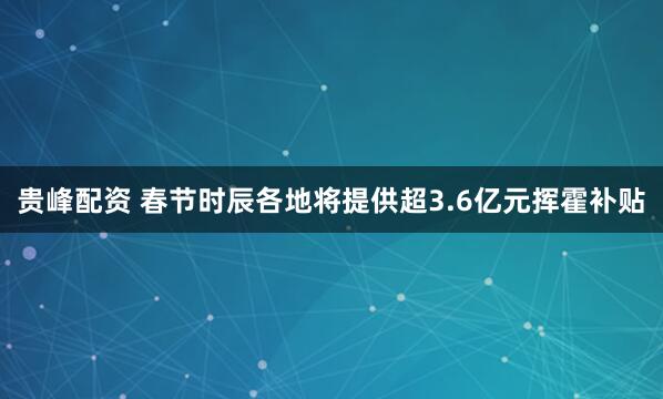 贵峰配资 春节时辰各地将提供超3.6亿元挥霍补贴