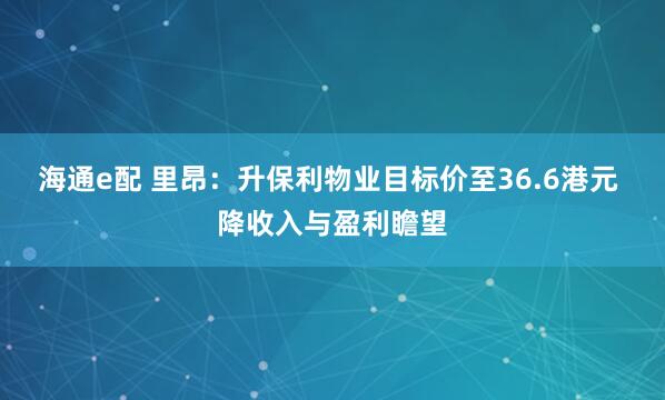 海通e配 里昂：升保利物业目标价至36.6港元 降收入与盈利瞻望