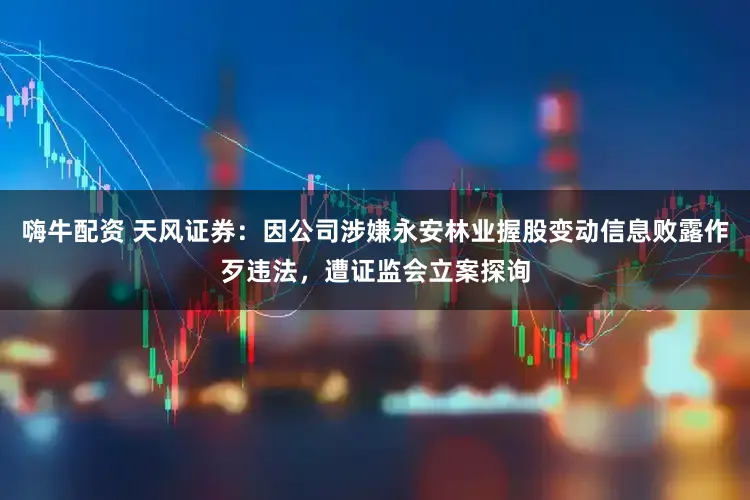 嗨牛配资 天风证券：因公司涉嫌永安林业握股变动信息败露作歹违法，遭证监会立案探询