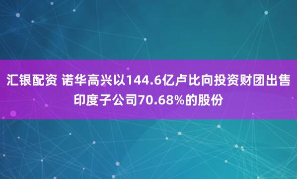 汇银配资 诺华高兴以144.6亿卢比向投资财团出售印度子公司70.68%的股份