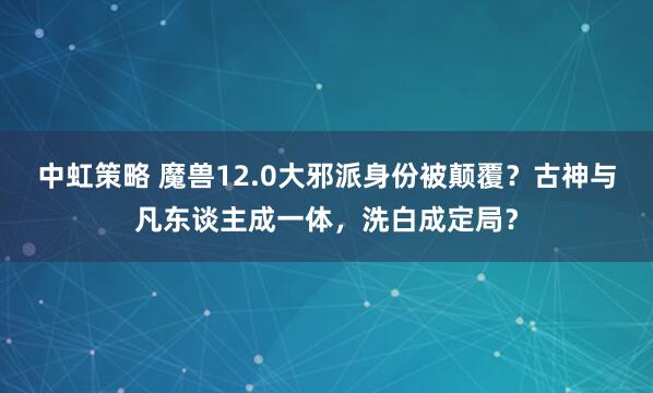 中虹策略 魔兽12.0大邪派身份被颠覆？古神与凡东谈主成一体，洗白成定局？