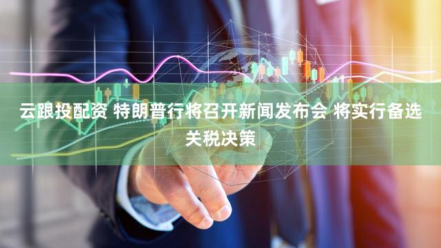 云跟投配资 特朗普行将召开新闻发布会 将实行备选关税决策