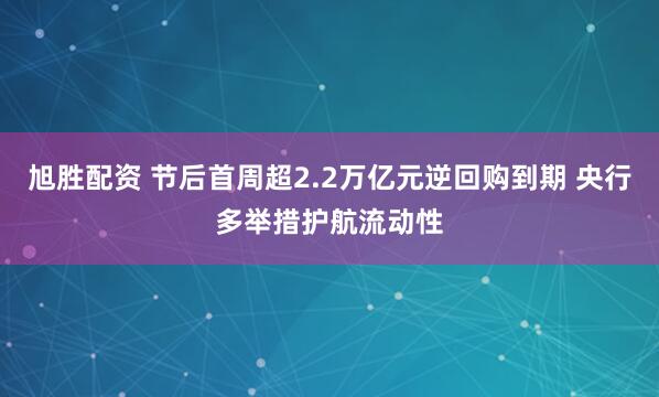 旭胜配资 节后首周超2.2万亿元逆回购到期 央行多举措护航流动性