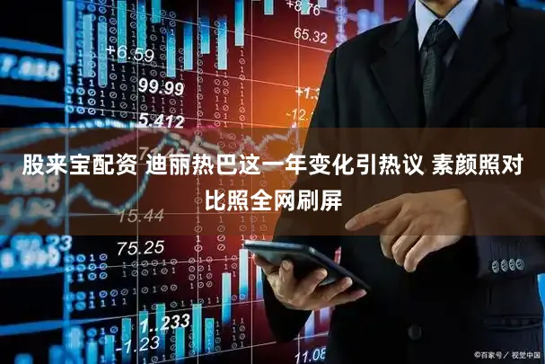 股来宝配资 迪丽热巴这一年变化引热议 素颜照对比照全网刷屏