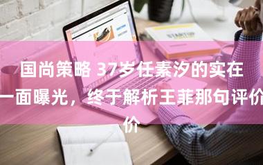 国尚策略 37岁任素汐的实在一面曝光，终于解析王菲那句评价