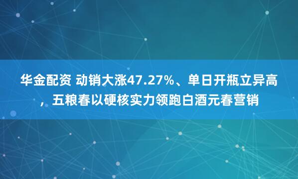 华金配资 动销大涨47.27%、单日开瓶立异高，五粮春以硬核实力领跑白酒元春营销