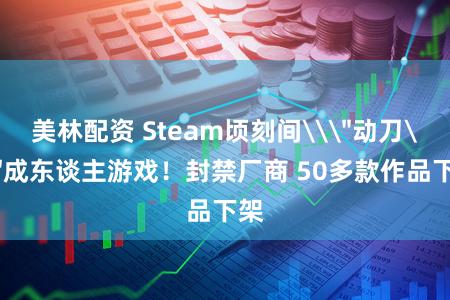 美林配资 Steam顷刻间\＂动刀\＂成东谈主游戏！封禁厂商 50多款作品下架