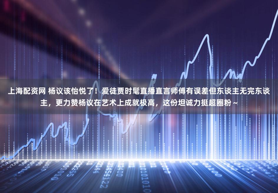 上海配资网 杨议该怡悦了！爱徒贾时髦直播直言师傅有误差但东谈主无完东谈主，更力赞杨议在艺术上成就极高，这份坦诚力挺超圈粉～