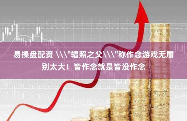 易操盘配资 \＂辐照之父\＂称作念游戏无餍别太大！皆作念就是皆没作念