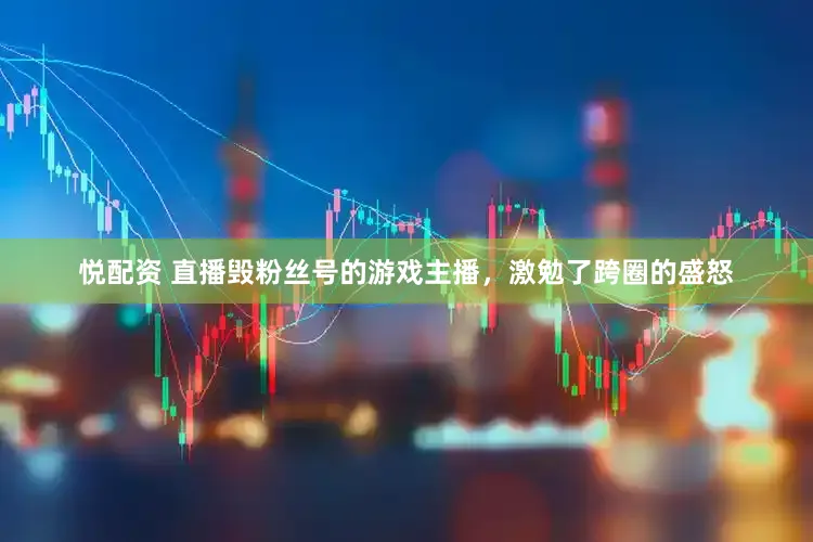 悦配资 直播毁粉丝号的游戏主播，激勉了跨圈的盛怒