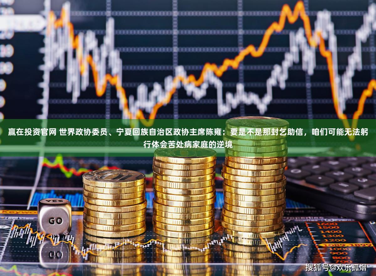 赢在投资官网 世界政协委员、宁夏回族自治区政协主席陈雍：要是不是那封乞助信，咱们可能无法躬行体会苦处病家庭的逆境