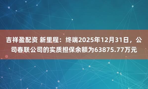 吉祥盈配资 新里程：终端2025年12月31日，公司春联公司的实质担保余额为63875.77万元