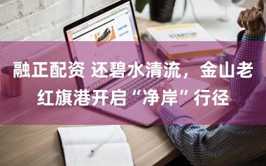 融正配资 还碧水清流，金山老红旗港开启“净岸”行径