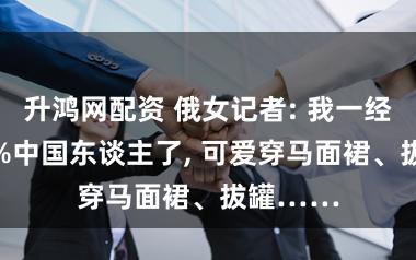 升鸿网配资 俄女记者: 我一经快成95%中国东谈主了, 可爱穿马面裙、拔罐……