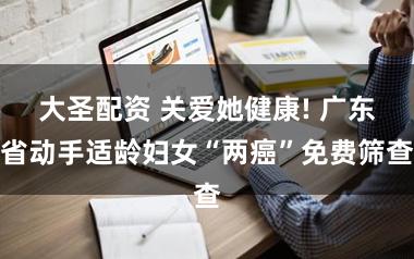 大圣配资 关爱她健康! 广东省动手适龄妇女“两癌”免费筛查