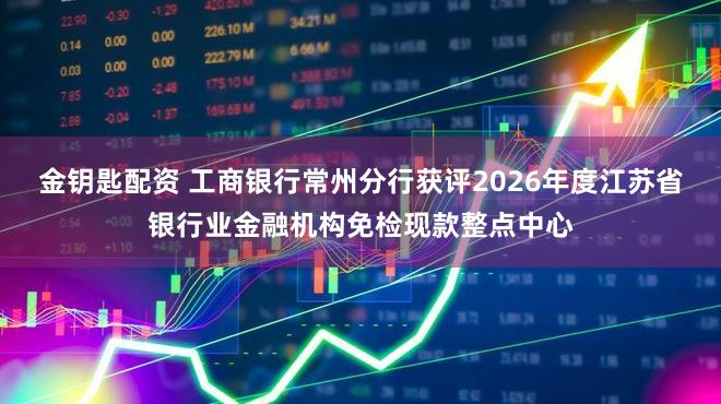 金钥匙配资 工商银行常州分行获评2026年度江苏省银行业金融机构免检现款整点中心