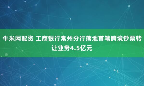 牛米网配资 工商银行常州分行落地首笔跨境钞票转让业务4.5亿元