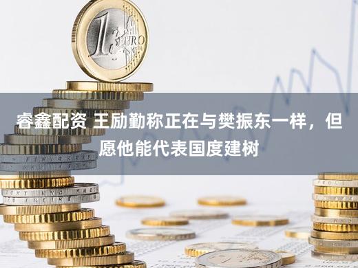 睿鑫配资 王励勤称正在与樊振东一样，但愿他能代表国度建树