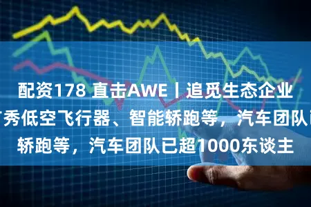 配资178 直击AWE丨追觅生态企业NAVEE亮相：首秀低空飞行器、智能轿跑等，汽车团队已超1000东谈主