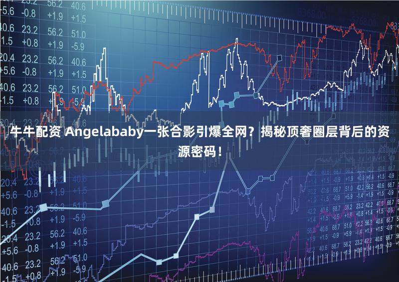 牛牛配资 Angelababy一张合影引爆全网?揭秘顶奢圈层背后的资源密码!
