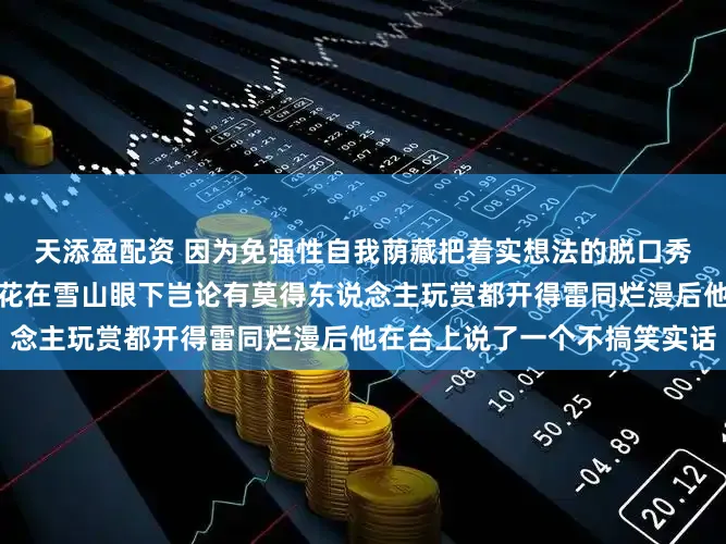 天添盈配资 因为免强性自我荫藏把着实想法的脱口秀演员，在西藏林芝看着桃花在雪山眼下岂论有莫得东说念主玩赏都开得雷同烂漫后他在台上说了一个不搞笑实话