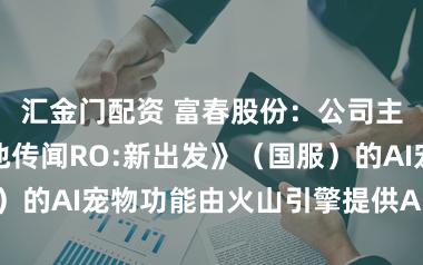 汇金门配资 富春股份：公司主打居品《瑶池传闻RO:新出发》（国服）的AI宠物功能由火山引擎提供AI技巧支抓