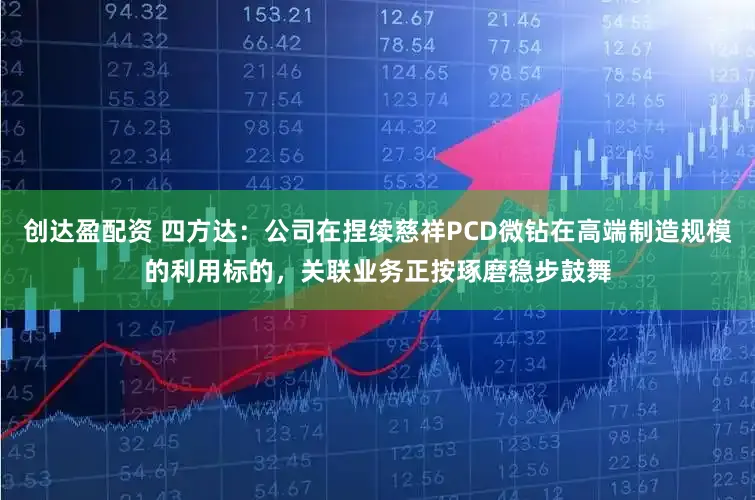 创达盈配资 四方达：公司在捏续慈祥PCD微钻在高端制造规模的利用标的，关联业务正按琢磨稳步鼓舞