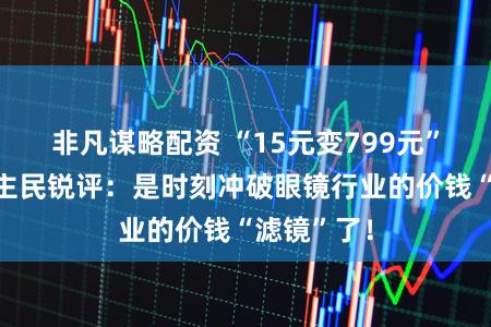 非凡谋略配资 “15元变799元”？东说念主民锐评：是时刻冲破眼镜行业的价钱“滤镜”了！