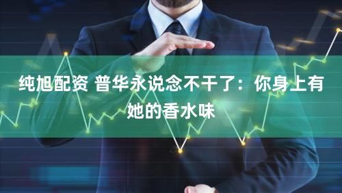 纯旭配资 普华永说念不干了：你身上有她的香水味