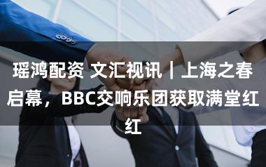 瑶鸿配资 文汇视讯｜上海之春启幕，BBC交响乐团获取满堂红