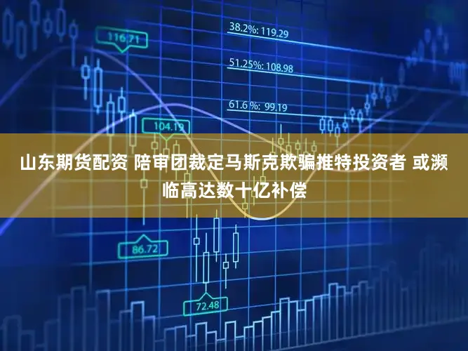 山东期货配资 陪审团裁定马斯克欺骗推特投资者 或濒临高达数十亿补偿