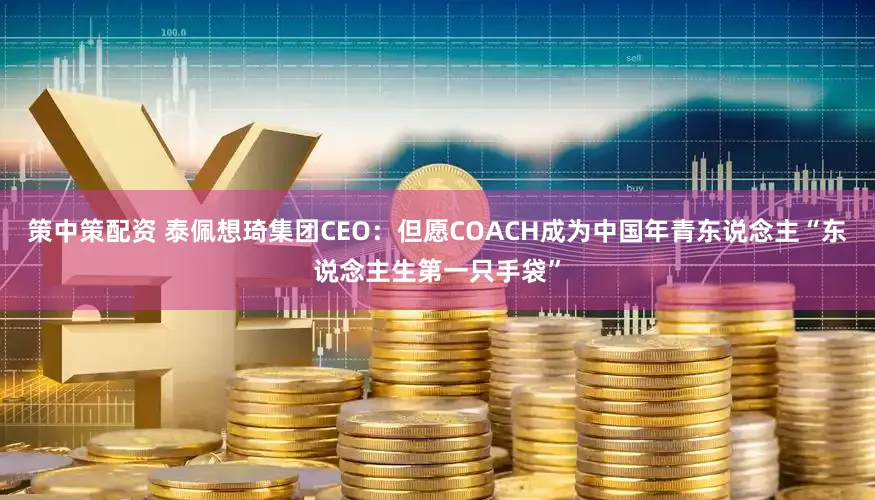 策中策配资 泰佩想琦集团CEO:但愿COACH成为中国年青东说念主“东说念主生第一只手袋”