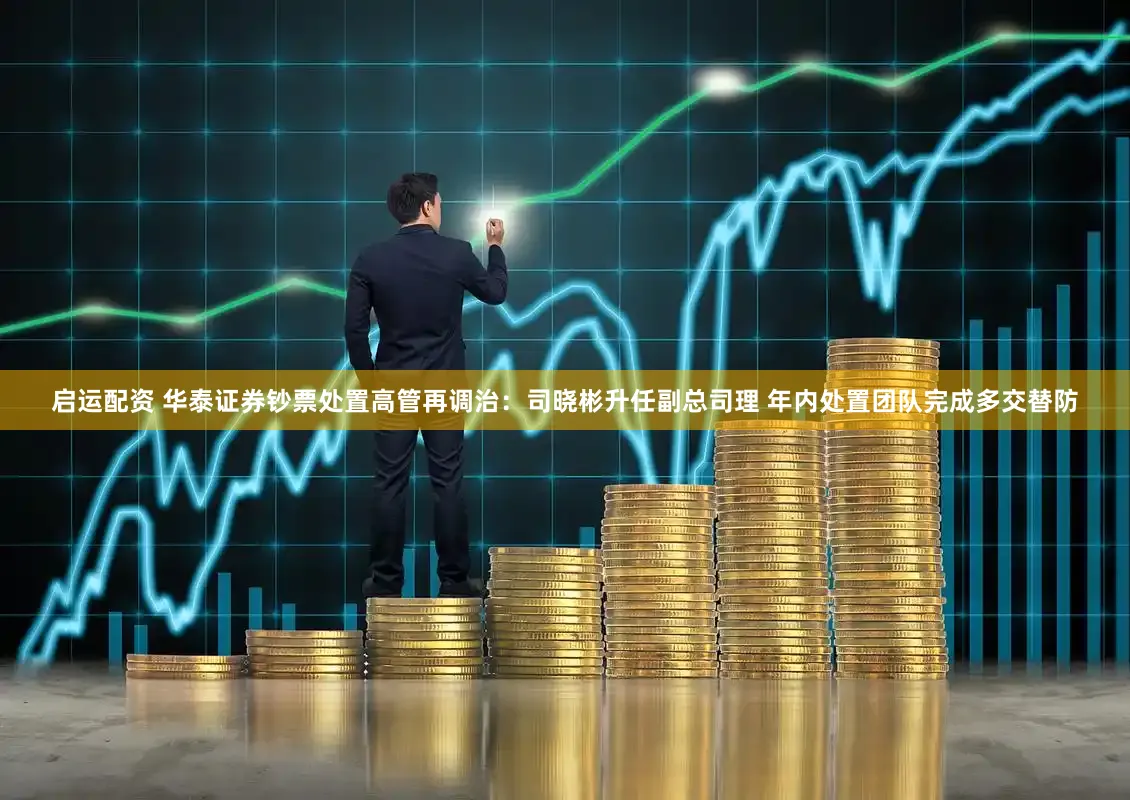 启运配资 华泰证券钞票处置高管再调治:司晓彬升任副总司理 年内处置团队完成多交替防