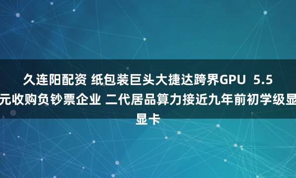久连阳配资 纸包装巨头大捷达跨界GPU  5.5亿元收购负钞票企业 二代居品算力接近九年前初学级显卡