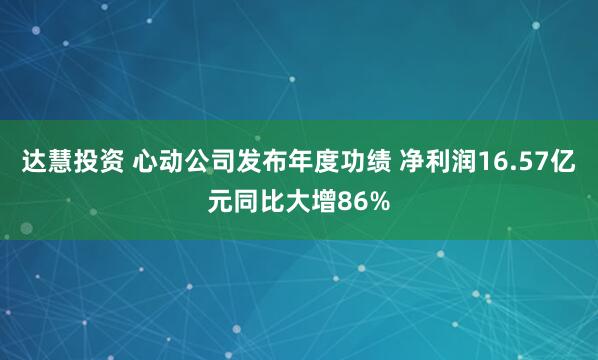 达慧投资 心动公司发布年度功绩 净利润16.57亿元同比大增86%