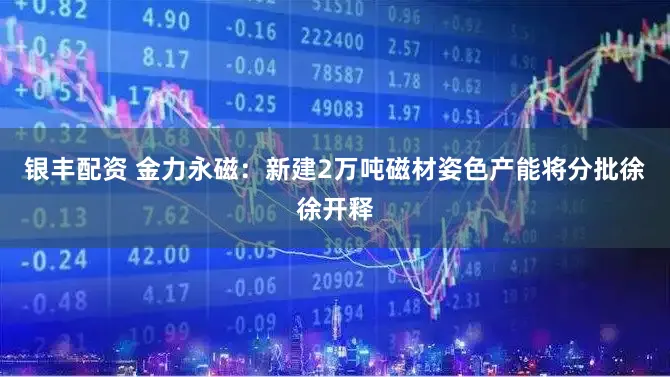 银丰配资 金力永磁:新建2万吨磁材姿色产能将分批徐徐开释