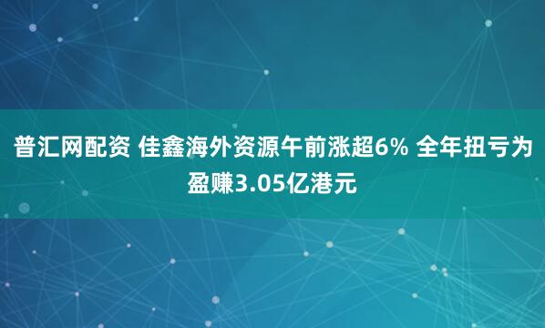 普汇网配资 佳鑫海外资源午前涨超6% 全年扭亏为盈赚3.05亿港元