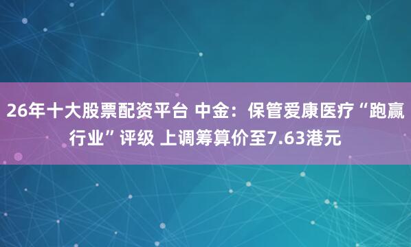 26年十大股票配资平台 中金:保管爱康医疗“跑赢行业”评级 上调筹算价至7.63港元
