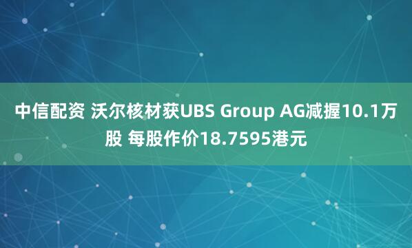 中信配资 沃尔核材获UBS Group AG减握10.1万股 每股作价18.7595港元